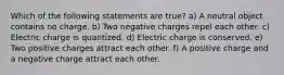 Which of the following statements are true? a) A neutral object contains no charge. b) Two negative charges repel each other. c) Electric charge is quantized. d) Electric charge is conserved. e) Two positive charges attract each other. f) A positive charge and a negative charge attract each other.