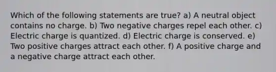 Which of the following statements are true? a) A neutral object contains no charge. b) Two negative charges repel each other. c) Electric charge is quantized. d) Electric charge is conserved. e) Two positive charges attract each other. f) A positive charge and a negative charge attract each other.