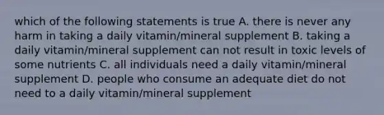 which of the following statements is true A. there is never any harm in taking a daily vitamin/mineral supplement B. taking a daily vitamin/mineral supplement can not result in toxic levels of some nutrients C. all individuals need a daily vitamin/mineral supplement D. people who consume an adequate diet do not need to a daily vitamin/mineral supplement