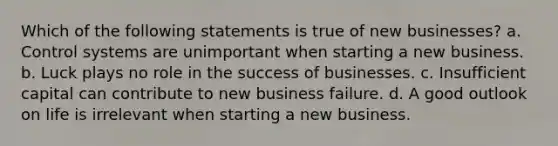 Which of the following statements is true of new businesses? a. Control systems are unimportant when starting a new business. b. Luck plays no role in the success of businesses. c. Insufficient capital can contribute to new business failure. d. A good outlook on life is irrelevant when starting a new business.