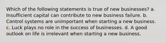 Which of the following statements is true of new businesses? a. Insufficient capital can contribute to new business failure. b. Control systems are unimportant when starting a new business. c. Luck plays no role in the success of businesses. d. A good outlook on life is irrelevant when starting a new business.