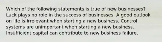 Which of the following statements is true of new businesses? Luck plays no role in the success of businesses. A good outlook on life is irrelevant when starting a new business. Control systems are unimportant when starting a new business. Insufficient capital can contribute to new business failure.