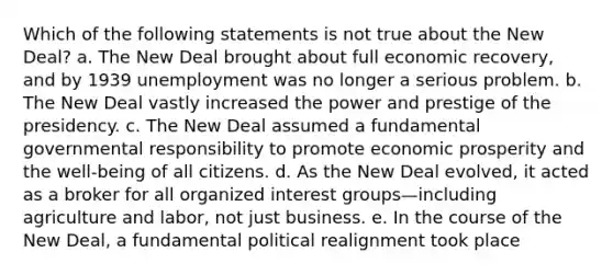 Which of the following statements is not true about the New Deal? a. The New Deal brought about full economic recovery, and by 1939 unemployment was no longer a serious problem. b. The New Deal vastly increased the power and prestige of the presidency. c. The New Deal assumed a fundamental governmental responsibility to promote economic prosperity and the well-being of all citizens. d. As the New Deal evolved, it acted as a broker for all organized interest groups—including agriculture and labor, not just business. e. In the course of the New Deal, a fundamental political realignment took place