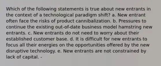 Which of the following statements is true about new entrants in the context of a technological paradigm shift? a. New entrant often face the risks of product cannibalization. b. Pressures to continue the existing out-of-date business model hamstring new entrants. c. New entrants do not need to worry about their established customer base. d. It is difficult for new entrants to focus all their energies on the opportunities offered by the new disruptive technology. e. New entrants are not constrained by lack of capital. -