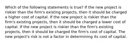 Which of the following statements is true? If the new project is riskier than the firm's existing projects, then it should be charged a higher cost of capital. If the new project is riskier than the firm's existing projects, then it should be charged a lower cost of capital. If the new project is riskier than the firm's existing projects, then it should be charged the firm's cost of capital. The new project's risk is not a factor in determining its cost of capital.