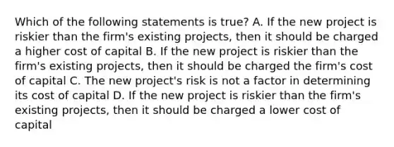 Which of the following statements is true? A. If the new project is riskier than the firm's existing projects, then it should be charged a higher cost of capital B. If the new project is riskier than the firm's existing projects, then it should be charged the firm's cost of capital C. The new project's risk is not a factor in determining its cost of capital D. If the new project is riskier than the firm's existing projects, then it should be charged a lower cost of capital