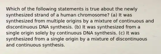 Which of the following statements is true about the newly synthesized strand of a human chromosome? (a) It was synthesized from multiple origins by a mixture of continuous and discontinuous DNA synthesis. (b) It was synthesized from a single origin solely by continuous DNA synthesis. (c) It was synthesized from a single origin by a mixture of discontinuous and continuous synthesis.