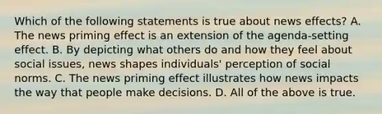 Which of the following statements is true about news effects? A. The news priming effect is an extension of the agenda-setting effect. B. By depicting what others do and how they feel about social issues, news shapes individuals' perception of social norms. C. The news priming effect illustrates how news impacts the way that people make decisions. D. All of the above is true.