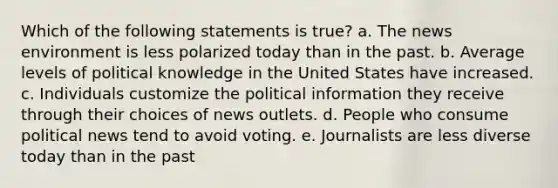 Which of the following statements is true? a. The news environment is less polarized today than in the past. b. Average levels of political knowledge in the United States have increased. c. Individuals customize the political information they receive through their choices of news outlets. d. People who consume political news tend to avoid voting. e. Journalists are less diverse today than in the past