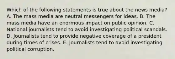 Which of the following statements is true about the news media? A. The mass media are neutral messengers for ideas. B. The mass media have an enormous impact on public opinion. C. National journalists tend to avoid investigating political scandals. D. Journalists tend to provide negative coverage of a president during times of crises. E. Journalists tend to avoid investigating political corruption.