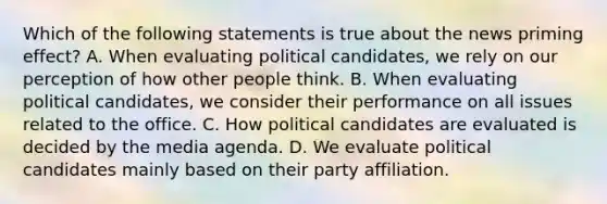 Which of the following statements is true about the news priming effect? A. When evaluating political candidates, we rely on our perception of how other people think. B. When evaluating political candidates, we consider their performance on all issues related to the office. C. How political candidates are evaluated is decided by the media agenda. D. We evaluate political candidates mainly based on their party affiliation.