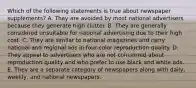 Which of the following statements is true about newspaper supplements? A. They are avoided by most national advertisers because they generate high clutter. B. They are generally considered unsuitable for national advertising due to their high cost. C. They are similar to national magazines and carry national and regional ads in four-color reproduction quality. D. They appeal to advertisers who are not concerned about reproduction quality and who prefer to use black and white ads. E. They are a separate category of newspapers along with daily, weekly, and national newspapers.