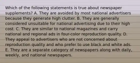 Which of the following statements is true about newspaper supplements? A. They are avoided by most national advertisers because they generate high clutter. B. They are generally considered unsuitable for national advertising due to their high cost. C. They are similar to national magazines and carry national and regional ads in four-color reproduction quality. D. They appeal to advertisers who are not concerned about reproduction quality and who prefer to use black and white ads. E. They are a separate category of newspapers along with daily, weekly, and national newspapers.