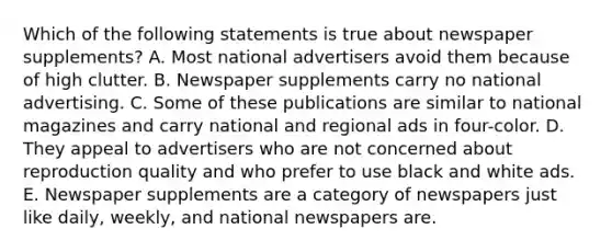 Which of the following statements is true about newspaper supplements? A. Most national advertisers avoid them because of high clutter. B. Newspaper supplements carry no national advertising. C. Some of these publications are similar to national magazines and carry national and regional ads in four-color. D. They appeal to advertisers who are not concerned about reproduction quality and who prefer to use black and white ads. E. Newspaper supplements are a category of newspapers just like daily, weekly, and national newspapers are.