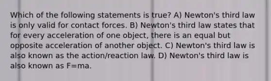 Which of the following statements is true? A) Newton's third law is only valid for contact forces. B) Newton's third law states that for every acceleration of one object, there is an equal but opposite acceleration of another object. C) Newton's third law is also known as the action/reaction law. D) Newton's third law is also known as F=ma.