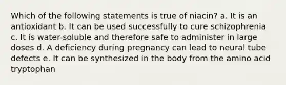 Which of the following statements is true of niacin? a. It is an antioxidant b. It can be used successfully to cure schizophrenia c. It is water-soluble and therefore safe to administer in large doses d. A deficiency during pregnancy can lead to neural tube defects e. It can be synthesized in the body from the amino acid tryptophan