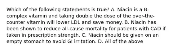 Which of the following statements is true? A. Niacin is a B-complex vitamin and taking double the dose of the over-the-counter vitamin will lower LDL and save money. B. Niacin has been shown to reduce all-cause mortality for patients with CAD if taken in prescription strength. C. Niacin should be given on an empty stomach to avoid GI irritation. D. All of the above