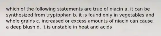 which of the following statements are true of niacin a. it can be synthesized from tryptophan b. it is found only in vegetables and whole grains c. increased or excess amounts of niacin can cause a deep blush d. it is unstable in heat and acids