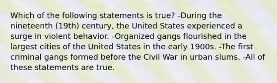 Which of the following statements is true? -During the nineteenth (19th) century, the United States experienced a surge in violent behavior. -Organized gangs flourished in the largest cities of the United States in the early 1900s. -The first criminal gangs formed before the Civil War in urban slums. -All of these statements are true.