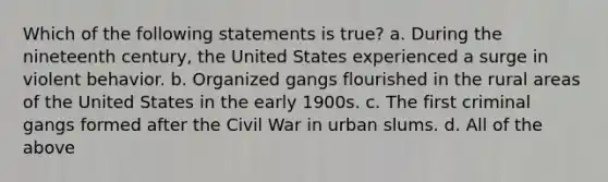 Which of the following statements is true? a. During the nineteenth century, the United States experienced a surge in violent behavior. b. Organized gangs flourished in the rural areas of the United States in the early 1900s. c. The first criminal gangs formed after the Civil War in urban slums. d. All of the above