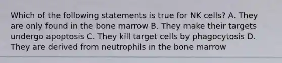 Which of the following statements is true for NK cells? A. They are only found in the bone marrow B. They make their targets undergo apoptosis C. They kill target cells by phagocytosis D. They are derived from neutrophils in the bone marrow