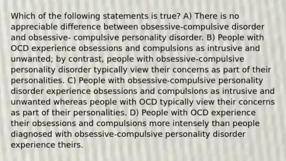 Which of the following statements is true? A) There is no appreciable difference between obsessive-compulsive disorder and obsessive- compulsive personality disorder. B) People with OCD experience obsessions and compulsions as intrusive and unwanted; by contrast, people with obsessive-compulsive personality disorder typically view their concerns as part of their personalities. C) People with obsessive-compulsive personality disorder experience obsessions and compulsions as intrusive and unwanted whereas people with OCD typically view their concerns as part of their personalities. D) People with OCD experience their obsessions and compulsions more intensely than people diagnosed with obsessive-compulsive personality disorder experience theirs.