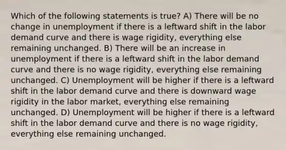 Which of the following statements is true? A) There will be no change in unemployment if there is a leftward shift in the labor demand curve and there is wage rigidity, everything else remaining unchanged. B) There will be an increase in unemployment if there is a leftward shift in the labor demand curve and there is no wage rigidity, everything else remaining unchanged. C) Unemployment will be higher if there is a leftward shift in the labor demand curve and there is downward wage rigidity in the labor market, everything else remaining unchanged. D) Unemployment will be higher if there is a leftward shift in the labor demand curve and there is no wage rigidity, everything else remaining unchanged.