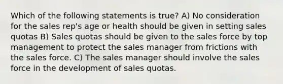 Which of the following statements is true? A) No consideration for the sales rep's age or health should be given in setting sales quotas B) Sales quotas should be given to the sales force by top management to protect the sales manager from frictions with the sales force. C) The sales manager should involve the sales force in the development of sales quotas.