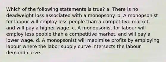 Which of the following statements is true? a. There is no deadweight loss associated with a monopsony. b. A monopsonist for labour will employ less people than a competitive market, and will pay a higher wage. c. A monopsonist for labour will employ less people than a competitive market, and will pay a lower wage. d. A monopsonist will maximise profits by employing labour where the labor supply curve intersects the labour demand curve.