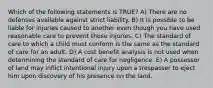 Which of the following statements is TRUE? A) There are no defenses available against strict liability. B) It is possible to be liable for injuries caused to another even though you have used reasonable care to prevent those injuries. C) The standard of care to which a child must conform is the same as the standard of care for an adult. D) A cost benefit analysis is not used when determining the standard of care for negligence. E) A possessor of land may inflict intentional injury upon a trespasser to eject him upon discovery of his presence on the land.