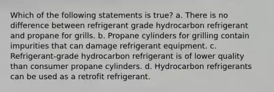 Which of the following statements is true? a. There is no difference between refrigerant grade hydrocarbon refrigerant and propane for grills. b. Propane cylinders for grilling contain impurities that can damage refrigerant equipment. c. Refrigerant-grade hydrocarbon refrigerant is of lower quality than consumer propane cylinders. d. Hydrocarbon refrigerants can be used as a retrofit refrigerant.