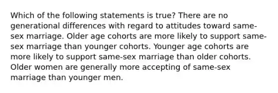 Which of the following statements is true?​ ​There are no generational differences with regard to attitudes toward same-sex marriage. ​Older age cohorts are more likely to support same-sex marriage than younger cohorts. ​Younger age cohorts are more likely to support same-sex marriage than older cohorts. ​Older women are generally more accepting of same-sex marriage than younger men.