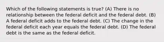 Which of the following statements is true? (A) There is no relationship between the federal deficit and the federal debt. (B) A federal deficit adds to the federal debt. (C) The change in the federal deficit each year equals the federal debt. (D) The federal debt is the same as the federal deficit.