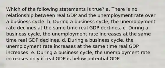 Which of the following statements is true? a. There is no relationship between real GDP and the <a href='https://www.questionai.com/knowledge/kh7PJ5HsOk-unemployment-rate' class='anchor-knowledge'>unemployment rate</a> over a business cycle. b. During a business cycle, the unemployment rate declines at the same time real GDP declines. c. During a business cycle, the unemployment rate increases at the same time real GDP declines. d. During a business cycle, the unemployment rate increases at the same time real GDP increases. e. During a business cycle, the unemployment rate increases only if real GDP is below potential GDP.