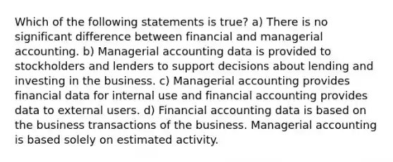 Which of the following statements is true? a) There is no significant difference between financial and managerial accounting. b) Managerial accounting data is provided to stockholders and lenders to support decisions about lending and investing in the business. c) Managerial accounting provides financial data for internal use and financial accounting provides data to external users. d) Financial accounting data is based on the business transactions of the business. Managerial accounting is based solely on estimated activity.