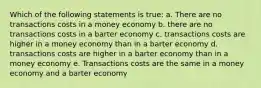 Which of the following statements is true: a. There are no transactions costs in a money economy b. there are no transactions costs in a barter economy c. transactions costs are higher in a money economy than in a barter economy d. transactions costs are higher in a barter economy than in a money economy e. Transactions costs are the same in a money economy and a barter economy