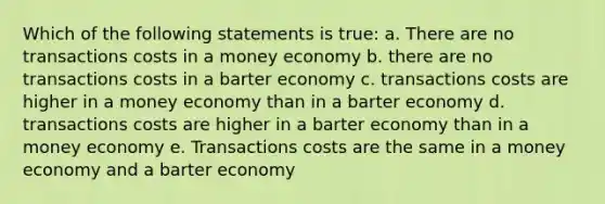 Which of the following statements is true: a. There are no transactions costs in a money economy b. there are no transactions costs in a barter economy c. transactions costs are higher in a money economy than in a barter economy d. transactions costs are higher in a barter economy than in a money economy e. Transactions costs are the same in a money economy and a barter economy