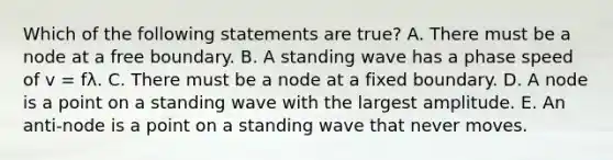 Which of the following statements are true? A. There must be a node at a free boundary. B. A standing wave has a phase speed of v = fλ. C. There must be a node at a fixed boundary. D. A node is a point on a standing wave with the largest amplitude. E. An anti-node is a point on a standing wave that never moves.