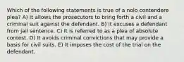 Which of the following statements is true of a nolo contendere plea? A) It allows the prosecutors to bring forth a civil and a criminal suit against the defendant. B) It excuses a defendant from jail sentence. C) It is referred to as a plea of absolute contest. D) It avoids criminal convictions that may provide a basis for civil suits. E) It imposes the cost of the trial on the defendant.