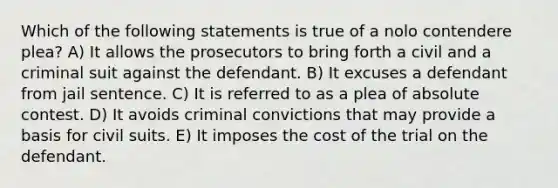 Which of the following statements is true of a nolo contendere plea? A) It allows the prosecutors to bring forth a civil and a criminal suit against the defendant. B) It excuses a defendant from jail sentence. C) It is referred to as a plea of absolute contest. D) It avoids criminal convictions that may provide a basis for civil suits. E) It imposes the cost of the trial on the defendant.