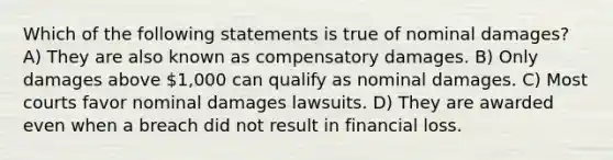 Which of the following statements is true of nominal damages? A) They are also known as compensatory damages. B) Only damages above 1,000 can qualify as nominal damages. C) Most courts favor nominal damages lawsuits. D) They are awarded even when a breach did not result in financial loss.