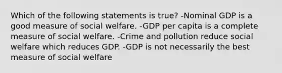 Which of the following statements is true? -Nominal GDP is a good measure of social welfare. -GDP per capita is a complete measure of social welfare. -Crime and pollution reduce social welfare which reduces GDP. -GDP is not necessarily the best measure of social welfare