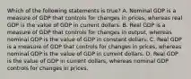 Which of the following statements is​ true? A. Nominal GDP is a measure of GDP that controls for changes in​ prices, whereas real GDP is the value of GDP in current dollars. B. Real GDP is a measure of GDP that controls for changes in​ output, whereas nominal GDP is the value of GDP in constant dollars. C. Real GDP is a measure of GDP that controls for changes in​ prices, whereas nominal GDP is the value of GDP in current dollars. D. Real GDP is the value of GDP in current​ dollars, whereas nominal GDP controls for changes in prices.