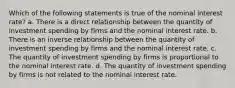 Which of the following statements is true of the nominal interest rate? a. There is a direct relationship between the quantity of investment spending by firms and the nominal interest rate. b. There is an inverse relationship between the quantity of investment spending by firms and the nominal interest rate. c. The quantity of investment spending by firms is proportional to the nominal interest rate. d. The quantity of investment spending by firms is not related to the nominal interest rate.