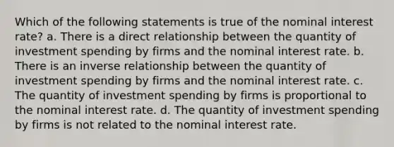 Which of the following statements is true of the nominal interest rate? a. There is a direct relationship between the quantity of investment spending by firms and the nominal interest rate. b. There is an inverse relationship between the quantity of investment spending by firms and the nominal interest rate. c. The quantity of investment spending by firms is proportional to the nominal interest rate. d. The quantity of investment spending by firms is not related to the nominal interest rate.