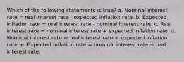 Which of the following statements is true? a. Nominal interest rate = real interest rate - expected inflation rate. b. Expected inflation rate = real interest rate - nominal interest rate. c. Real interest rate = nominal interest rate + expected inflation rate. d. Nominal interest rate = real interest rate + expected inflation rate. e. Expected inflation rate = nominal interest rate + real interest rate.