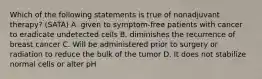 Which of the following statements is true of nonadjuvant therapy? (SATA) A. given to symptom-free patients with cancer to eradicate undetected cells B. diminishes the recurrence of breast cancer C. Will be administered prior to surgery or radiation to reduce the bulk of the tumor D. It does not stabilize normal cells or alter pH