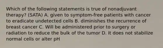 Which of the following statements is true of nonadjuvant therapy? (SATA) A. given to symptom-free patients with cancer to eradicate undetected cells B. diminishes the recurrence of breast cancer C. Will be administered prior to surgery or radiation to reduce the bulk of the tumor D. It does not stabilize normal cells or alter pH