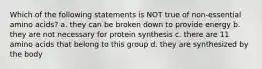 Which of the following statements is NOT true of non-essential amino acids? a. they can be broken down to provide energy b. they are not necessary for protein synthesis c. there are 11 amino acids that belong to this group d. they are synthesized by the body