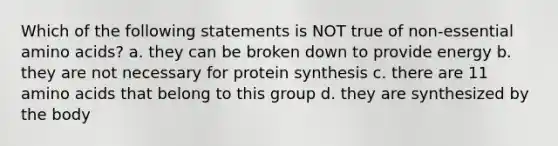 Which of the following statements is NOT true of non-essential amino acids? a. they can be broken down to provide energy b. they are not necessary for protein synthesis c. there are 11 amino acids that belong to this group d. they are synthesized by the body